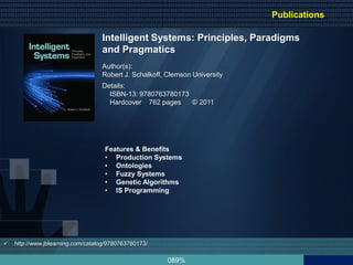 089%
 http://www.jblearning.com/catalog/9780763780173/
Intelligent Systems: Principles, Paradigms
and Pragmatics
Author(s):
Robert J. Schalkoff, Clemson University
Features & Benefits
• Production Systems
• Ontologies
• Fuzzy Systems
• Genetic Algorithms
• IS Programming
Details:
ISBN-13: 9780763780173
Hardcover 762 pages © 2011
Publications
 