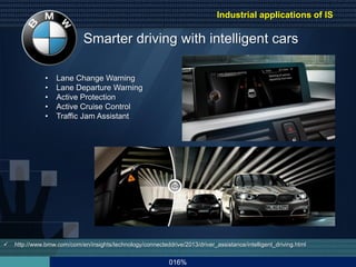 http://www.bmw.com/com/en/insights/technology/connecteddrive/2013/driver_assistance/intelligent_driving.html
Smarter driving with intelligent cars
• Lane Change Warning
• Lane Departure Warning
• Active Protection
• Active Cruise Control
• Traffic Jam Assistant
Industrial applications of IS
016%
 