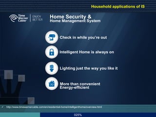 Home Security &
Home Management System
 http://www.timewarnercable.com/en/residential-home/intelligenthome/overview.html
Intelligent Home is always on
Lighting just the way you like it
Check in while you’re out
More than convenient
Energy-efficient
Household applications of IS
025%
 
