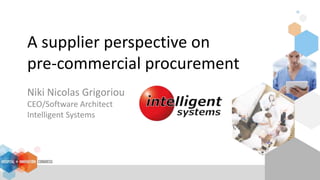 A supplier perspective on
pre-commercial procurement
Niki Nicolas Grigoriou
CEO/Software Architect
Intelligent Systems
 