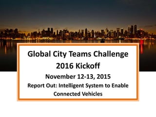 Global City Teams Challenge
2016 Kickoff
November 12-13, 2015
Report Out: Intelligent System to Enable
Connected Vehicles
 