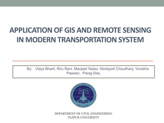 APPLICATION OF GIS AND REMOTE SENSING
IN MODERN TRANSPORTATION SYSTEM
By: Vidya Bharti, Riru Rani, Manjeet Yadav. Hirokjyoti Choudhary, Vinobha
Paswan. Parag Das,
DEPARTMENT OF CIVIL ENGINEERING
TEZPUR UNIVERSITY
 