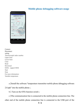 5 / 6
Mobile phone debugging software usage
Connect
Disconnect
setting
Thermocouple index number
Upper limit
Lower limit
Clear
Read
Download
OEM：support OEM
Start
Stop
For more information:
Variable temperature
a）
Install the software "temperature transmitter mobile phone debugging software
2.0.apk" into the mobile phone；
b）Turn on the OTG function switch；
c）
The communication line is connected to the mobile phone connection line. The
other end of the mobile phone connection line is connected to the USB port of the
 