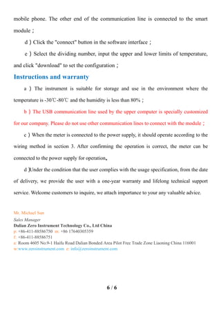 6 / 6
mobile phone. The other end of the communication line is connected to the smart
module；
d）Click the "connect" button in the software interface；
e）Select the dividing number, input the upper and lower limits of temperature,
and click "download" to set the configuration；
Instructions and warranty
a ） The instrument is suitable for storage and use in the environment where the
temperature is -30℃-80℃ and the humidity is less than 80%；
b）The USB communication line used by the upper computer is specially customized
for our company. Please do not use other communication lines to connect with the module；
c）When the meter is connected to the power supply, it should operate according to the
wiring method in section 3. After confirming the operation is correct, the meter can be
connected to the power supply for operation。
d）
Under the condition that the user complies with the usage specification, from the date
of delivery, we provide the user with a one-year warranty and lifelong technical support
service. Welcome customers to inquire, we attach importance to your any valuable advice.
Mr. Michael Sun
Sales Manager
Dalian Zero Instrument Technology Co., Ltd China
p: +86-411-88586750 m: +86 17640305359
f: +86-411-88586751
a: Room 4605 No.9-1 Haifu Road Dalian Bonded Area Pilot Free Trade Zone Liaoning China 116001
w:www.zeroinstrument.com e: info@zeroinstrument.com
 