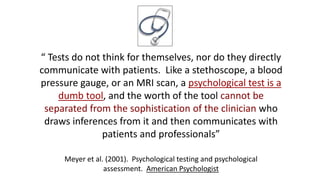 “ Tests do not think for themselves, nor do they directly
communicate with patients. Like a stethoscope, a blood
pressure gauge, or an MRI scan, a psychological test is a
dumb tool, and the worth of the tool cannot be
separated from the sophistication of the clinician who
draws inferences from it and then communicates with
patients and professionals”
Meyer et al. (2001). Psychological testing and psychological
assessment. American Psychologist
 