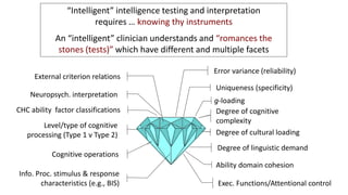 “Intelligent” intelligence testing and interpretation
requires … knowing thy instruments
An “intelligent” clinician understands and “romances the
stones (tests)” which have different and multiple facets
CHC ability factor classifications
Neuropsych. interpretation
External criterion relations
Info. Proc. stimulus & response
characteristics (e.g., BIS)
Cognitive operations
Level/type of cognitive
processing (Type 1 v Type 2)
Exec. Functions/Attentional control
Error variance (reliability)
Uniqueness (specificity)
g-loading
Degree of cultural loading
Degree of linguistic demand
Ability domain cohesion
Degree of cognitive
complexity
 