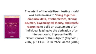 The intent of the intelligent testing model
was and remains to “bring together
empirical data, psychometrics, clinical
acumen, psychological theory, and careful
reasoning to build an assessment of an
individual leading to the derivation of an
intervention to improve the life
circumstances of the subject” (Reynolds,
2007, p. 1133) – in Fletcher-Janzen (2009)
 