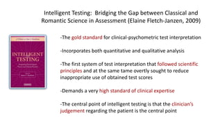 -The gold standard for clinical-psychometric test interpretation
-Incorporates both quantitative and qualitative analysis
-The first system of test interpretation that followed scientific
principles and at the same tame overtly sought to reduce
inappropriate use of obtained test scores
-Demands a very high standard of clinical expertise
-The central point of intelligent testing is that the clinician’s
judgement regarding the patient is the central point
Intelligent Testing: Bridging the Gap between Classical and
Romantic Science in Assessment (Elaine Fletch-Janzen, 2009)
 