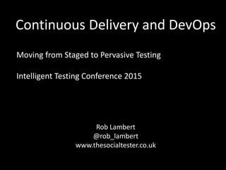 Continuous Delivery and DevOps
Moving from Staged to Pervasive Testing
Intelligent Testing Conference 2015
Rob Lambert
@rob_lambert
www.thesocialtester.co.uk
 