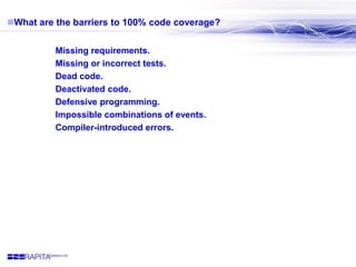 What are the barriers to 100% code coverage?
 Missing requirements.
 Missing or incorrect tests.
 Dead code.
 Deactiv...