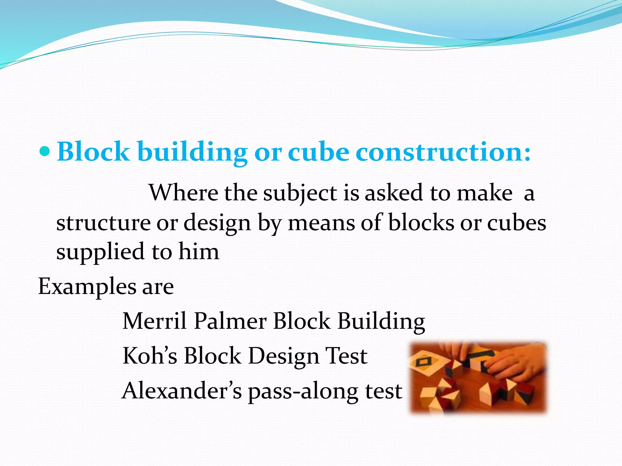  Block building or cube construction:
Where the subject is asked to make a
structure or design by means of blocks or cubes
supplied to him
Examples are
Merril Palmer Block Building
Koh’s Block Design Test
Alexander’s pass-along test
 