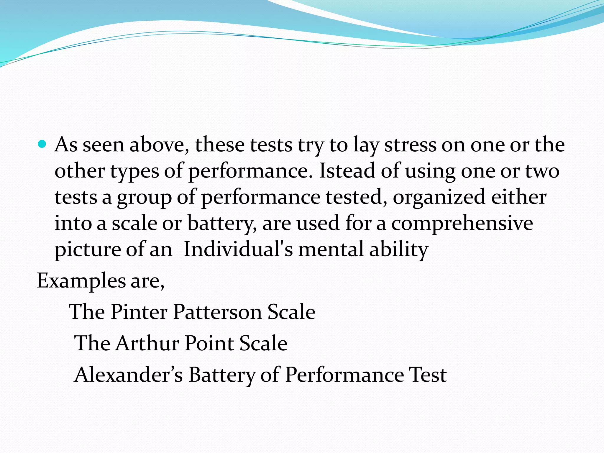  As seen above, these tests try to lay stress on one or the
other types of performance. Istead of using one or two
tests a group of performance tested, organized either
into a scale or battery, are used for a comprehensive
picture of an Individual's mental ability
Examples are,
The Pinter Patterson Scale
The Arthur Point Scale
Alexander’s Battery of Performance Test
 