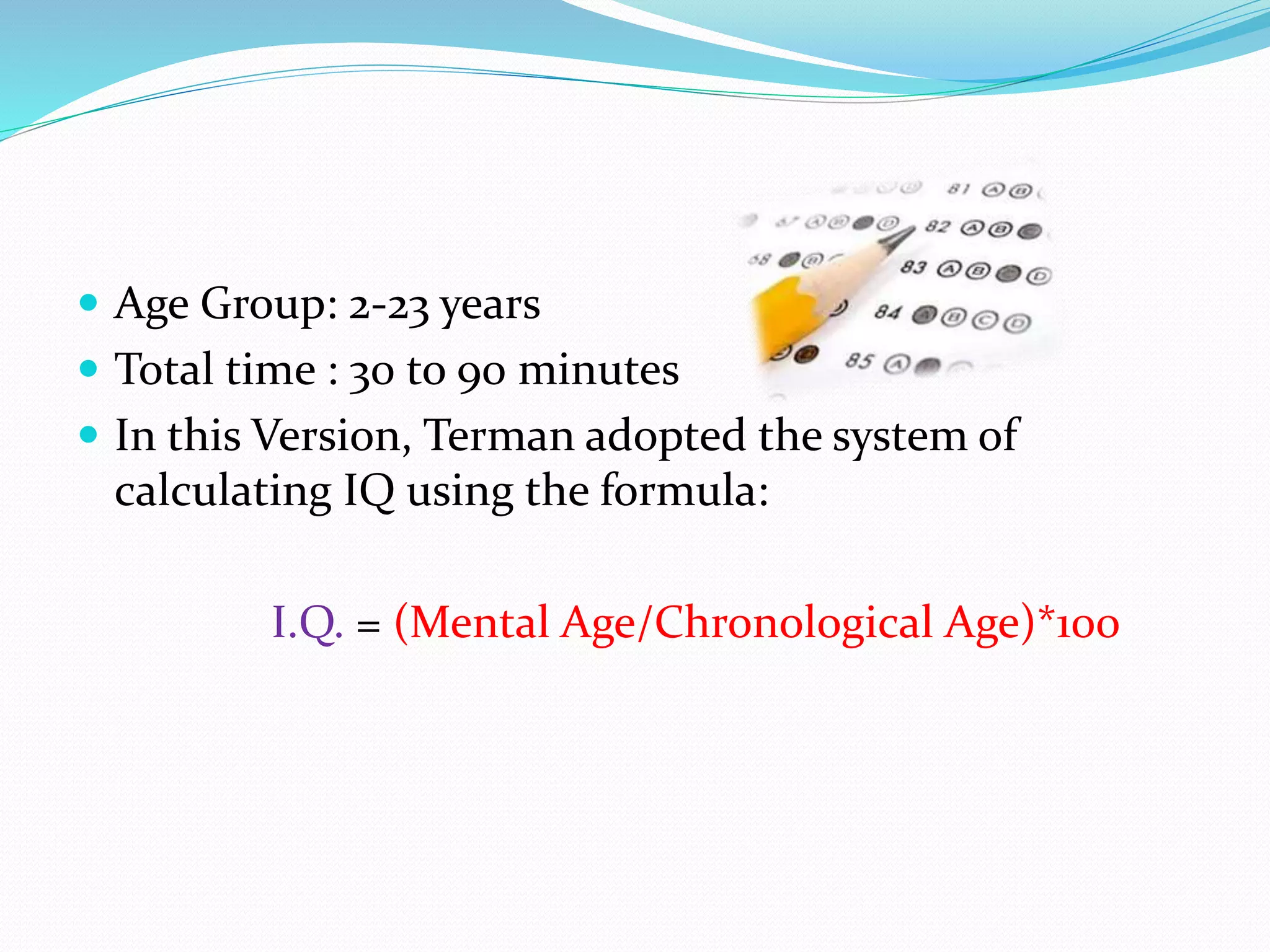  Age Group: 2-23 years
 Total time : 30 to 90 minutes
 In this Version, Terman adopted the system of
calculating IQ using the formula:
I.Q. = (Mental Age/Chronological Age)*100
 