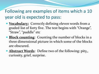Following are examples of items which a 10
year old is expected to pass:
 Vocabulary: Correctly defining eleven words from a
graded list of forty five. The test begins with “Orange”,
“Straw”, “puddle” etc
 Block counting: Counting the number of blocks in a
three dimensional picture in which some of the blocks
are obscured.
 Abstract Words: Define two of the following: pity,,
curiosity, grief, surprise.
 