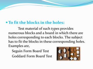  To fit the blocks in the holes:
Test material of such types provides
numerous blocks and a board in which there are
holes corresponding to each blocks. The subject
has to fit the blocks in these corresponding holes.
Examples are,
Seguin Form Board Test
Goddard Form Board Test
 