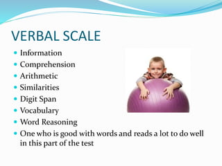VERBAL SCALE
 Information
 Comprehension
 Arithmetic
 Similarities
 Digit Span
 Vocabulary
 Word Reasoning
 One who is good with words and reads a lot to do well
in this part of the test
 