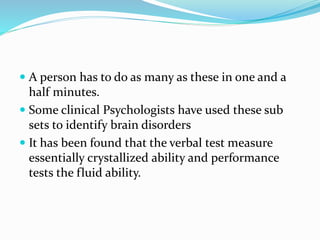  A person has to do as many as these in one and a
half minutes.
 Some clinical Psychologists have used these sub
sets to identify brain disorders
 It has been found that the verbal test measure
essentially crystallized ability and performance
tests the fluid ability.
 