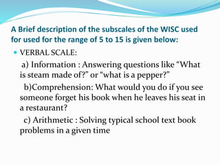 A Brief description of the subscales of the WISC used
for used for the range of 5 to 15 is given below:
 VERBAL SCALE:
a) Information : Answering questions like “What
is steam made of?” or “what is a pepper?”
b)Comprehension: What would you do if you see
someone forget his book when he leaves his seat in
a restaurant?
c) Arithmetic : Solving typical school text book
problems in a given time
 