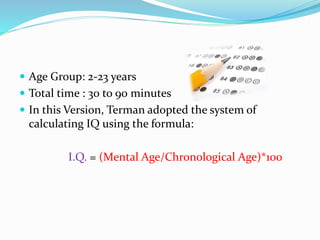  Age Group: 2-23 years
 Total time : 30 to 90 minutes
 In this Version, Terman adopted the system of
calculating IQ using the formula:
I.Q. = (Mental Age/Chronological Age)*100
 