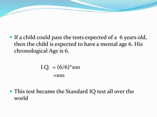  If a child could pass the tests expected of a 6 years old,
then the child is expected to have a mental age 6. His
chronological Age is 6.
I.Q. = (6/6)*100
=100
 This test became the Standard IQ test all over the
world
 