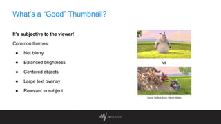 What’s a “Good” Thumbnail?
It’s subjective to the viewer!
Common themes:
● Not blurry
● Balanced brightness
● Centered objects
● Large text overlay
● Relevant to subject
vs
Source: Big Buck Bunny, Blender Studios
 
