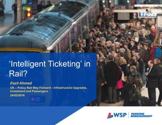 Fazil Ahmed
UK – Policy Rail Way Forward – Infrastructure Upgrades,
Investment and Passengers
24/02/2016
‘Intelligent Ticketing’ in
Rail?
 