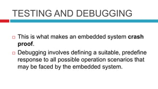 TESTING AND DEBUGGING
 This is what makes an embedded system crash
proof.
 Debugging involves defining a suitable, predefine
response to all possible operation scenarios that
may be faced by the embedded system.
 