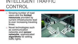 INTELLIGENT TRAFFIC
CONTROL
 Growing number of road
users and the limited
resources provided by
current infrastructures lead
to ever increasing traveling
times.
 Novel technologies such
as communication
networks and sensor
networks, sophisticated
algorithms for setting
traffic lights.
 