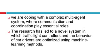  we are coping with a complex multi-agent
system, where communication and
coordination play essential roles.
 The research has led to a novel system in
which traffic light controllers and the behavior
of car drivers are optimized using machine-
learning methods.
 