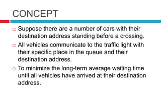 CONCEPT
 Suppose there are a number of cars with their
destination address standing before a crossing.
 All vehicles communicate to the traffic light with
their specific place in the queue and their
destination address.
 To minimize the long-term average waiting time
until all vehicles have arrived at their destination
address.
 