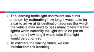  The learning traffic light controllers solve this
problem by estimating how long it would take for
a car to arrive at its destination address (for which
the vehicle may need to pass many different traffic
lights) when currently the light would be put on
green, and how long it would take if the light
would be put on red.
 To estimate the waiting times, we use
'reinforcement learning’.
 