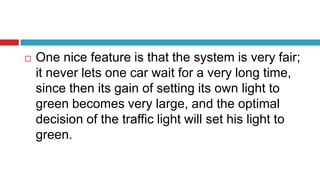  One nice feature is that the system is very fair;
it never lets one car wait for a very long time,
since then its gain of setting its own light to
green becomes very large, and the optimal
decision of the traffic light will set his light to
green.
 