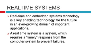 REALTIME SYSTEMS
 Real-time and embedded systems technology
is a key enabling technology for the future
in an ever-growing domain of important
applications.
 A real time system is a system, which
requires a “timely” response from the
computer system to prevent failures.
 