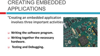 CREATING EMBEDDED
APPLICATIONS
“Creating an embedded application
involves three important activities.”
 Writing the software program.
 Writing together the necessary
hardware.
 Testing and Debugging.
 
