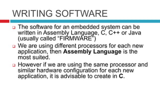 WRITING SOFTWARE
 The software for an embedded system can be
written in Assembly Language, C, C++ or Java
(usually called “FIRMWARE”)
 We are using different processors for each new
application, then Assembly Language is the
most suited.
 However if we are using the same processor and
similar hardware configuration for each new
application, it is advisable to create in C.
 