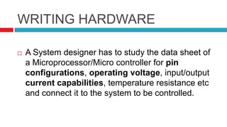 WRITING HARDWARE
 A System designer has to study the data sheet of
a Microprocessor/Micro controller for pin
configurations, operating voltage, input/output
current capabilities, temperature resistance etc
and connect it to the system to be controlled.
 