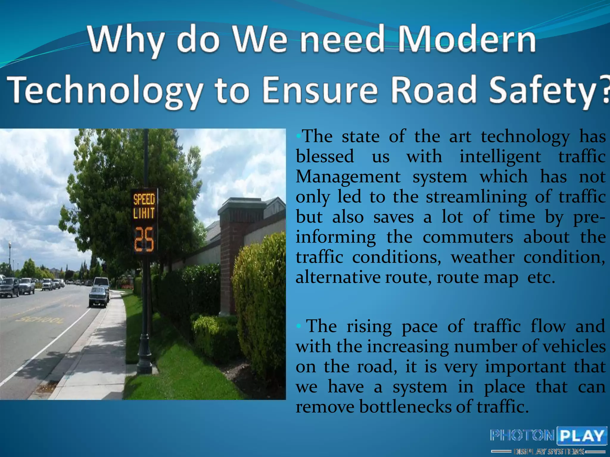 •The state of the art technology has
blessed us with intelligent traffic
Management system which has not
only led to the streamlining of traffic
but also saves a lot of time by pre-
informing the commuters about the
traffic conditions, weather condition,
alternative route, route map etc.
• The rising pace of traffic flow and
with the increasing number of vehicles
on the road, it is very important that
we have a system in place that can
remove bottlenecks of traffic.