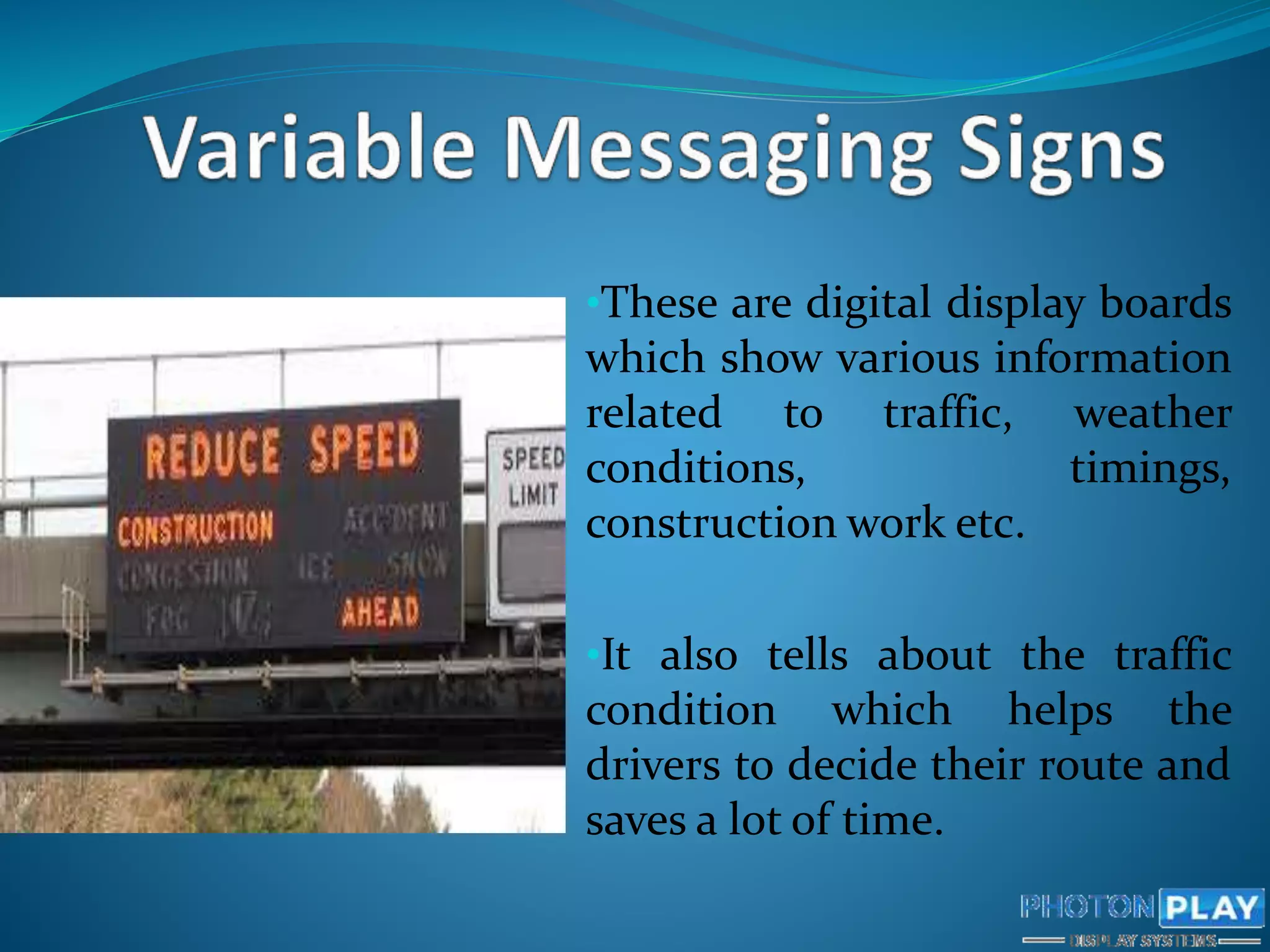 •These are digital display boards
which show various information
related to traffic, weather
conditions, timings,
construction work etc.
•It also tells about the traffic
condition which helps the
drivers to decide their route and
saves a lot of time.