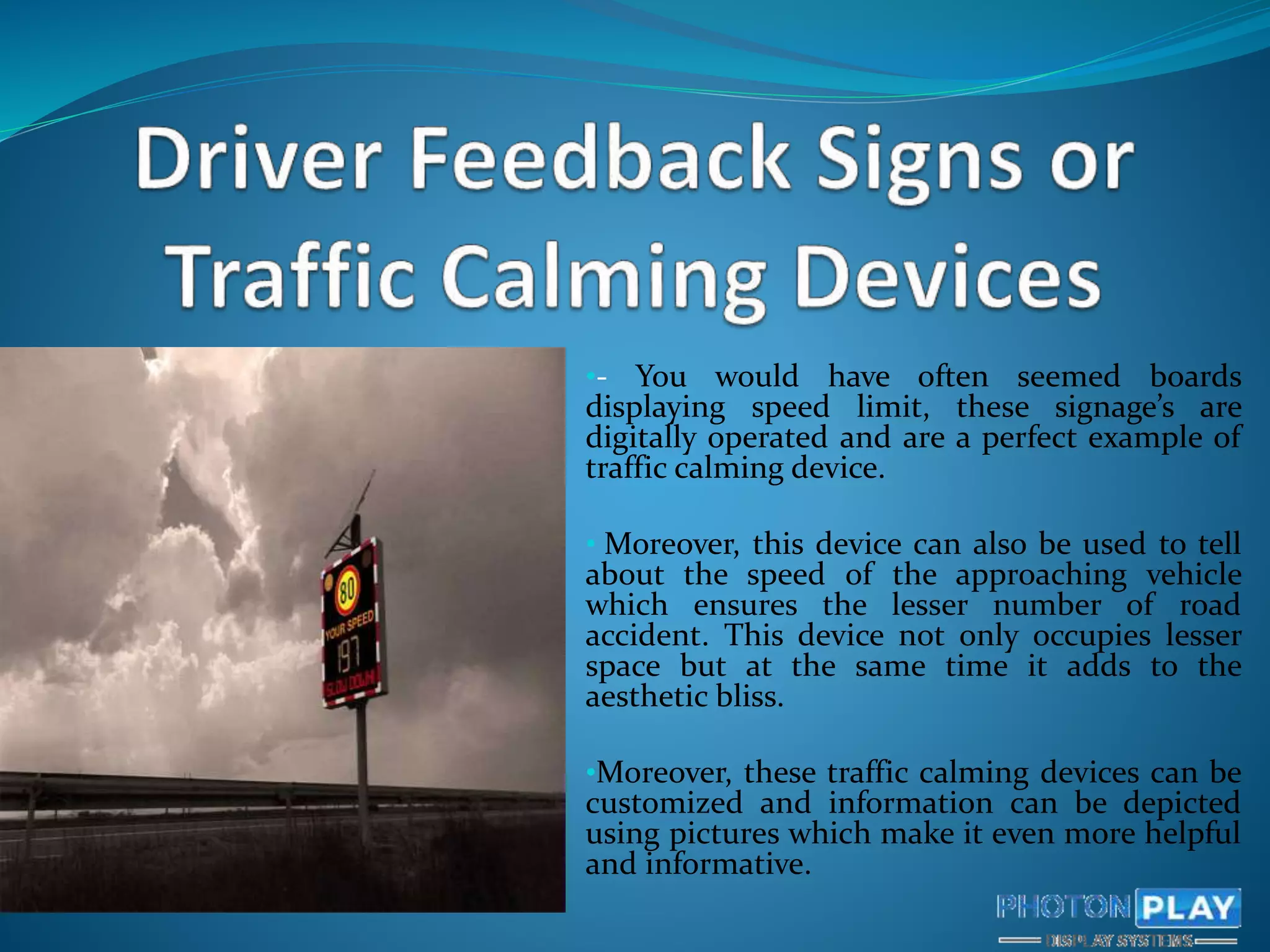 •- You would have often seemed boards
displaying speed limit, these signage’s are
digitally operated and are a perfect example of
traffic calming device.
• Moreover, this device can also be used to tell
about the speed of the approaching vehicle
which ensures the lesser number of road
accident. This device not only occupies lesser
space but at the same time it adds to the
aesthetic bliss.
•Moreover, these traffic calming devices can be
customized and information can be depicted
using pictures which make it even more helpful
and informative.