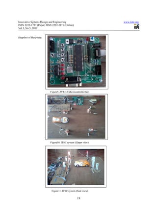 Innovative Systems Design and Engineering                       www.iiste.org
ISSN 2222-1727 (Paper) ISSN 2222-2871 (Online)
Vol 3, No 5, 2012


Snapshot of Hardware:




                          Figure9. AVR 32 Microcontroller Kit




                          Figure10. ITSC system (Upper view)




                           Figure11. ITSC system (Side view)

                                                  19
 