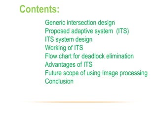 Contents:
Generic intersection design
Proposed adaptive system (ITS)
ITS system design
Working of ITS
Flow chart for deadlock elimination
Advantages of ITS
Future scope of using Image processing
Conclusion
 