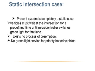 Static intersection case:
 Present system is completely a static case
vehicles must wait at the intersection for a
predefined time until microcontroller switches
green light for that lane.
 Exists no process of preemption.
 No green light service for priority based vehicles.
 