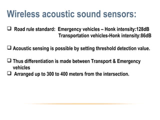Wireless acoustic sound sensors:
 Road rule standard: Emergency vehicles – Honk intensity:128dB
Transportation vehicles-Honk intensity:86dB
 Acoustic sensing is possible by setting threshold detection value.
 Thus differentiation is made between Transport & Emergency
vehicles
 Arranged up to 300 to 400 meters from the intersection.
 