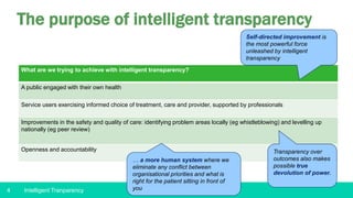 4
The purpose of intelligent transparency
What are we trying to achieve with intelligent transparency?
A public engaged with their own health
Service users exercising informed choice of treatment, care and provider, supported by professionals
Improvements in the safety and quality of care: identifying problem areas locally (eg whistleblowing) and levelling up
nationally (eg peer review)
Openness and accountability
… a more human system where we
eliminate any conflict between
organisational priorities and what is
right for the patient sitting in front of
you
Self-directed improvement is
the most powerful force
unleashed by intelligent
transparency
Transparency over
outcomes also makes
possible true
devolution of power.
Intelligent Tranparency
 