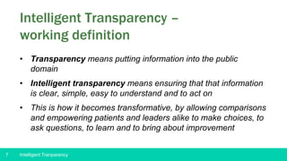 7
Intelligent Transparency –
working definition
• Transparency means putting information into the public
domain
• Intelligent transparency means ensuring that that information
is clear, simple, easy to understand and to act on
• This is how it becomes transformative, by allowing comparisons
and empowering patients and leaders alike to make choices, to
ask questions, to learn and to bring about improvement
Intelligent Tranparency
 