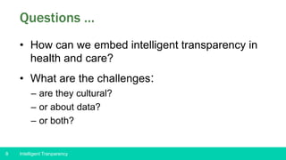 8
Questions …
• How can we embed intelligent transparency in
health and care?
• What are the challenges:
– are they cultural?
– or about data?
– or both?
Intelligent Tranparency
 