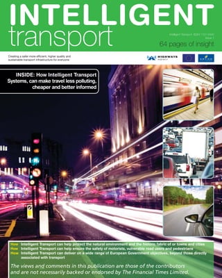 INTELLIGENT
transport                                                                                   Intelligent Transport ISSN 1757-3440
                                                                                                                          Issue 1

                                                                                      64 pages of insight
Creating a safer more efficient, higher quality and
sustainable transport infrastructure for everyone




   INSIDE: How Intelligent Transport
Systems, can make travel less polluting,
          cheaper and better informed




 How Intelligent Transport can help protect the natural environment and the historic fabric of or towns and cities
 How Intelligent Transport can help ensure the safety of motorists, vulnerable road users and pedestrians
 How Intelligent Transport can deliver on a wide range of European Government objectives, beyond those directly
     associated with transport

 The views and comments in this publication are those of the contributors
 and are not necessarily backed or endorsed by The Financial Times Limited.
 