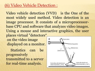 (6) Video Vehicle Detection :
Video vehicle detection (VVD) is the One of the
most widely used method. Video detection is an
image processor. It consists of a microprocessor-
base CPU and software that analyzes video images.
Using a mouse and interactive graphics, the user
places virtual "detectors“
on the video image
displayed on a monitor.
Statistics can be
progressively
transmitted to a server
for real-time analysis.
 