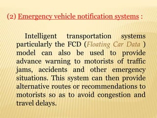 (2) Emergency vehicle notification systems :
Intelligent transportation systems
particularly the FCD (Floating Car Data )
model can also be used to provide
advance warning to motorists of traffic
jams, accidents and other emergency
situations. This system can then provide
alternative routes or recommendations to
motorists so as to avoid congestion and
travel delays.
 
