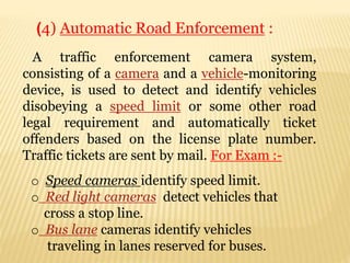 A traffic enforcement camera system,
consisting of a camera and a vehicle-monitoring
device, is used to detect and identify vehicles
disobeying a speed limit or some other road
legal requirement and automatically ticket
offenders based on the license plate number.
Traffic tickets are sent by mail. For Exam :-
(4) Automatic Road Enforcement :
o Speed cameras identify speed limit.
o Red light cameras detect vehicles that
cross a stop line.
o Bus lane cameras identify vehicles
traveling in lanes reserved for buses.
 